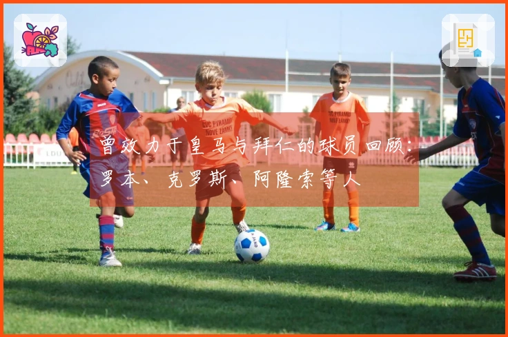 曾效力于皇马与拜仁的球员回顾：罗本、克罗斯、阿隆索等人