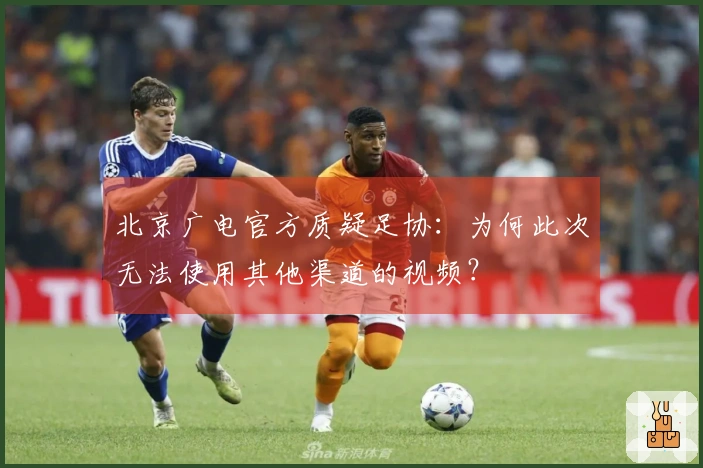 北京广电官方质疑足协：为何此次无法使用其他渠道的视频？