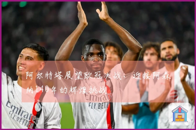 阿尔特塔展望欧冠决战,迎接阿森纳140年的辉煌挑战