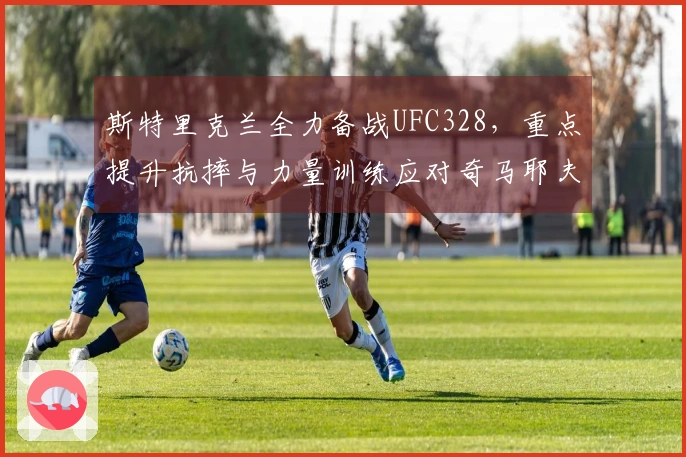 斯特里克兰全力备战UFC328，重点提升抗摔与力量训练应对奇马耶夫