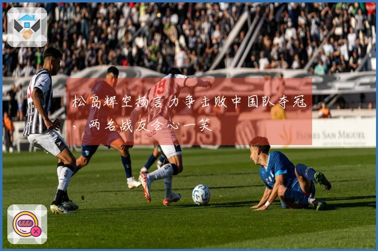 松岛辉空扬言力争击败中国队夺冠，两名战友会心一笑