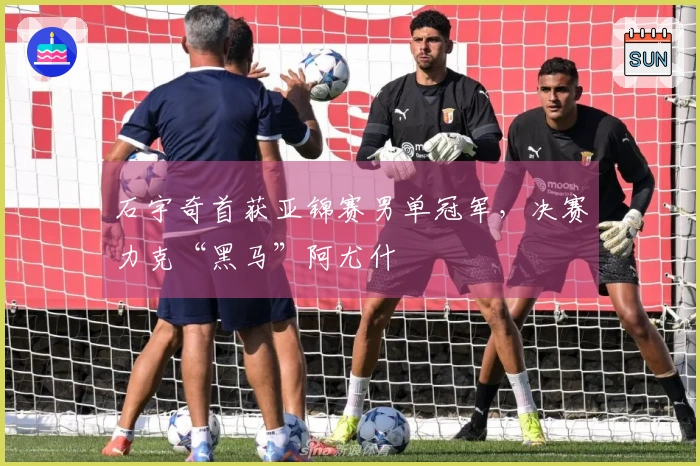 石宇奇首获亚锦赛男单冠军，决赛力克“黑马”阿尤什