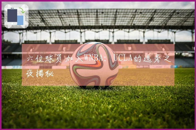六位球员加入WNBA：UCLA的选秀之夜揭秘