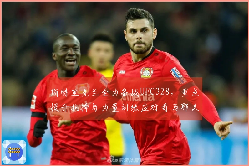 斯特里克兰全力备战UFC328，重点提升抗摔与力量训练应对奇马耶夫