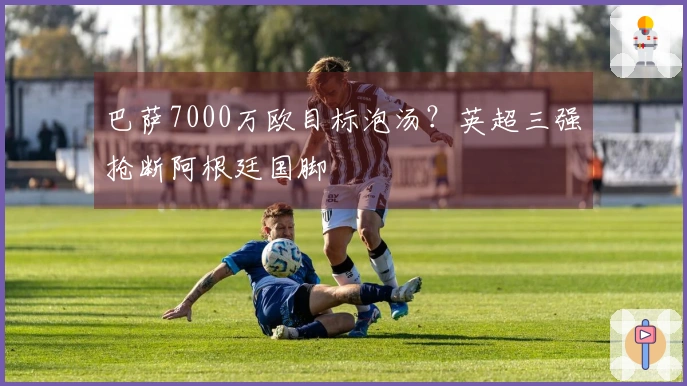 巴萨7000万欧目标泡汤？英超三强抢断阿根廷国脚