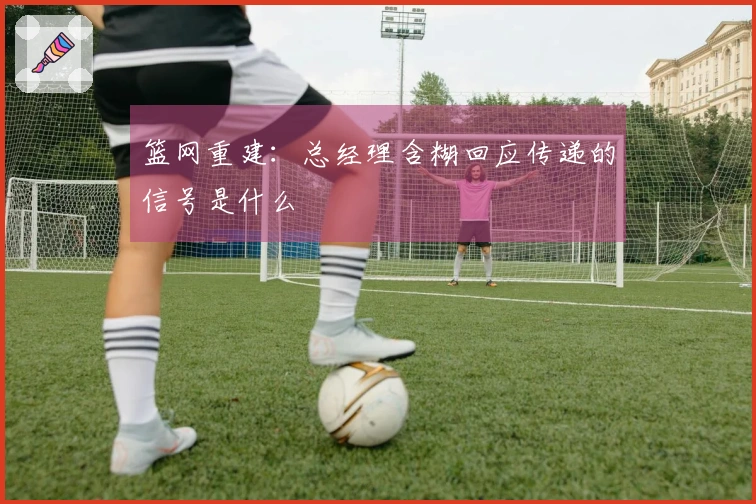 篮网重建：总经理含糊回应传递的信号是什么