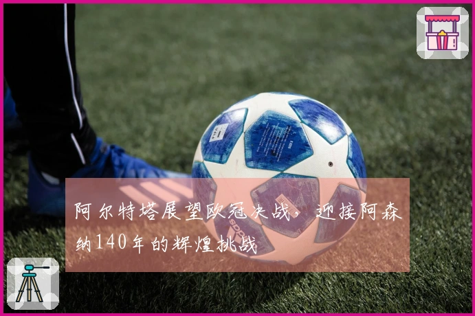 阿尔特塔展望欧冠决战，迎接阿森纳140年的辉煌挑战
