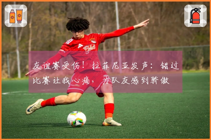 友谊赛受伤！拉菲尼亚发声：错过比赛让我心痛，为队友感到骄傲