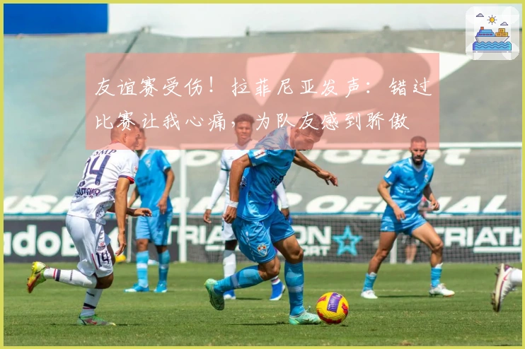 友谊赛受伤！拉菲尼亚发声：错过比赛让我心痛，为队友感到骄傲