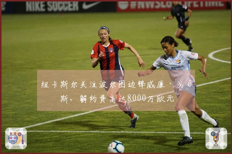 纽卡斯尔关注波尔图边锋威廉·戈麦斯，解约费高达8000万欧元