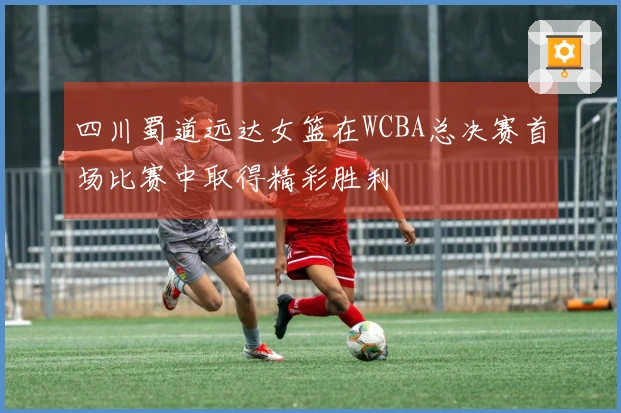 四川蜀道远达女篮在WCBA总决赛首场比赛中取得精彩胜利