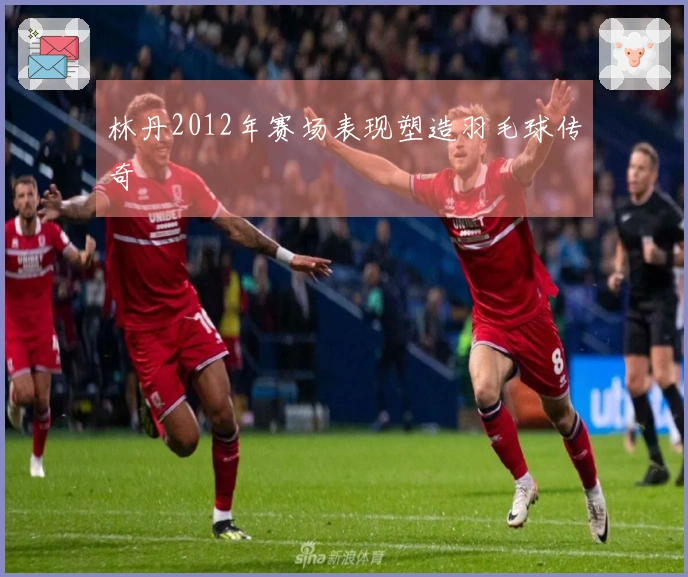 林丹2012年赛场表现塑造羽毛球传奇