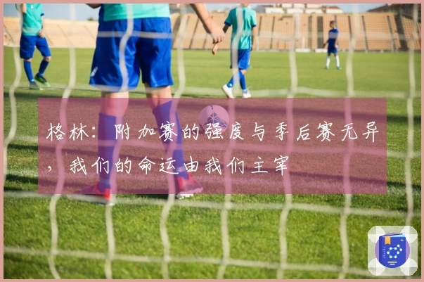 格林：附加赛的强度与季后赛无异，我们的命运由我们主宰