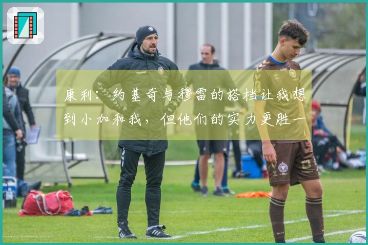 康利：约基奇与穆雷的搭档让我想到小加和我，但他们的实力更胜一筹