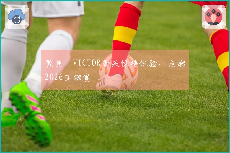 聚焦｜VICTOR带来惊艳体验，点燃2026亚锦赛