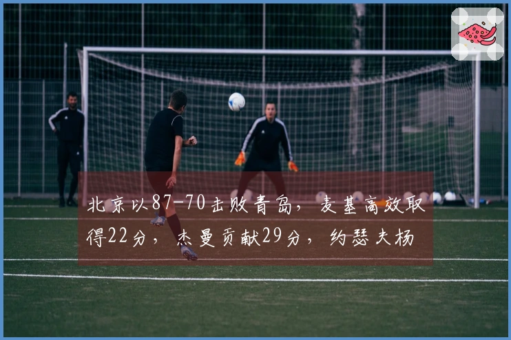 北京以87-70击败青岛，麦基高效取得22分，杰曼贡献29分，约瑟夫杨增添24分