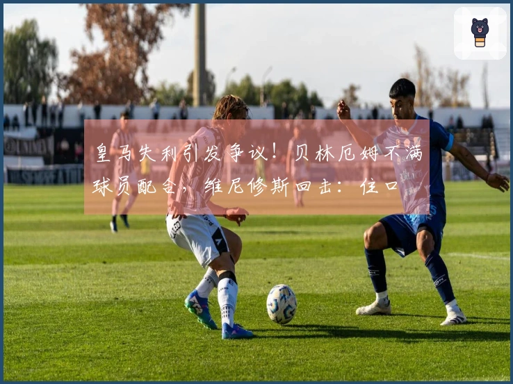 皇马失利引发争议！贝林厄姆不满球员配合，维尼修斯回击：住口