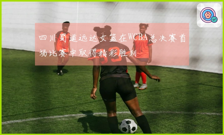 四川蜀道远达女篮在WCBA总决赛首场比赛中取得精彩胜利