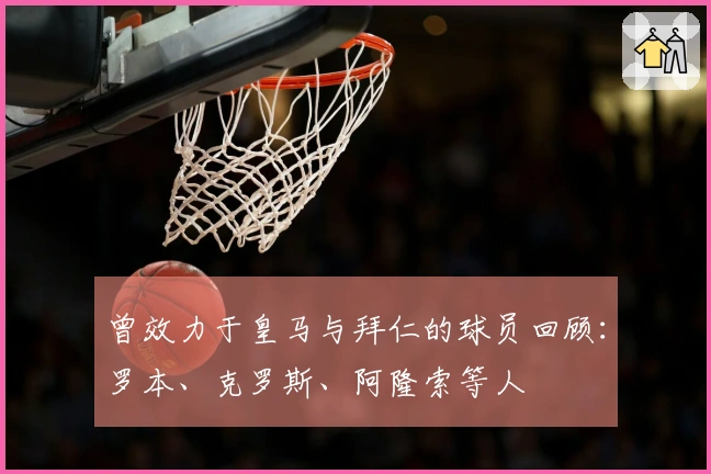 曾效力于皇马与拜仁的球员回顾：罗本、克罗斯、阿隆索等人