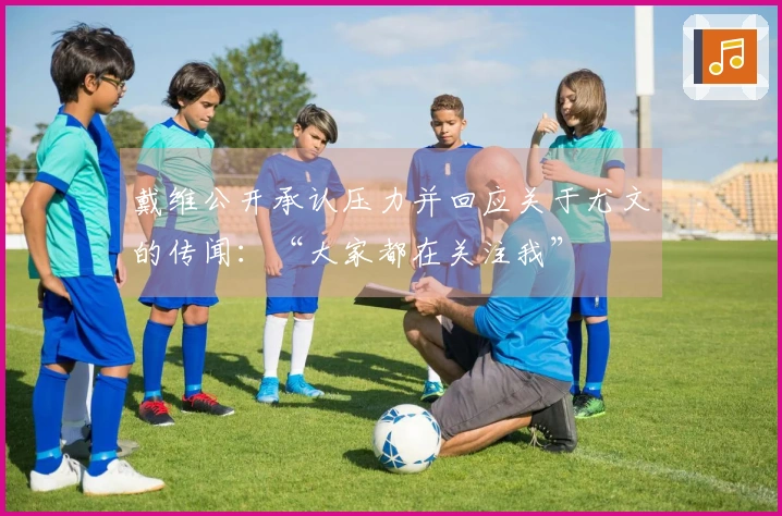 戴维公开承认压力并回应关于尤文的传闻：“大家都在关注我”